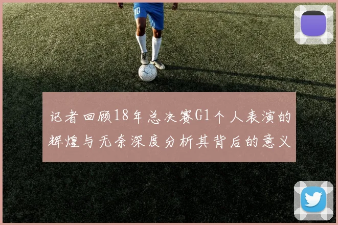 记者回顾18年总决赛G1个人表演的辉煌与无奈深度分析其背后的意义与影响