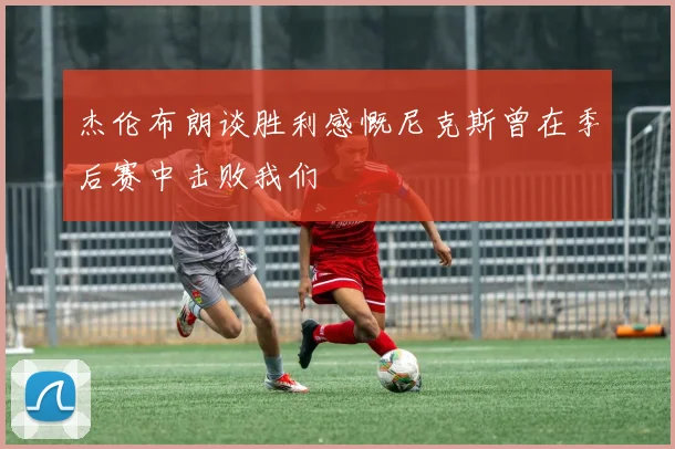 杰伦布朗谈胜利感慨尼克斯曾在季后赛中击败我们