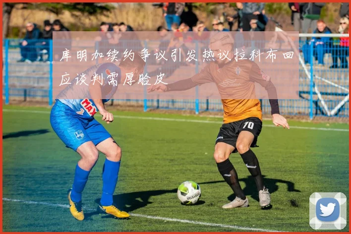 库明加续约争议引发热议拉科布回应谈判需厚脸皮