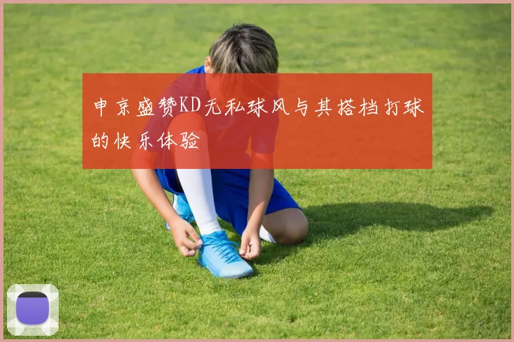 申京盛赞KD无私球风与其搭档打球的快乐体验