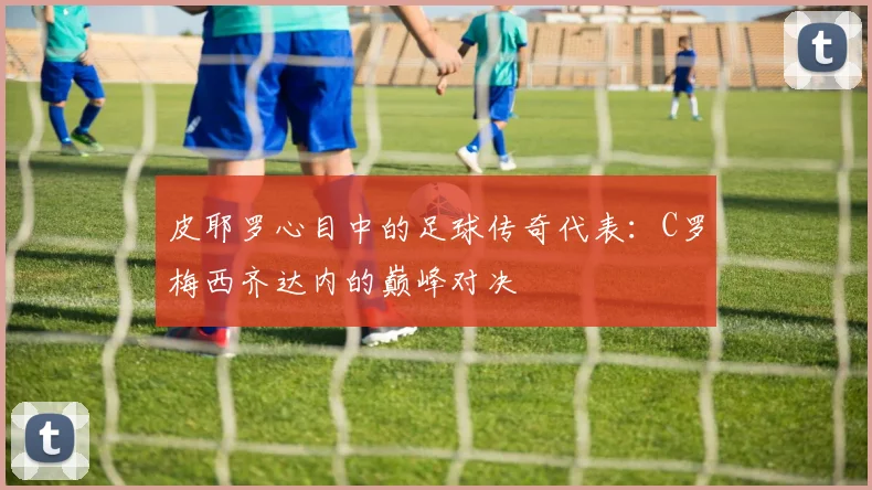 皮耶罗心目中的足球传奇代表：C罗梅西齐达内的巅峰对决