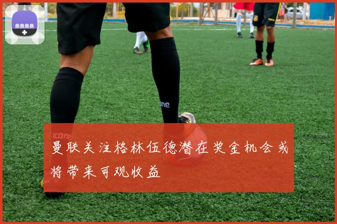 曼联关注格林伍德潜在奖金机会或将带来可观收益