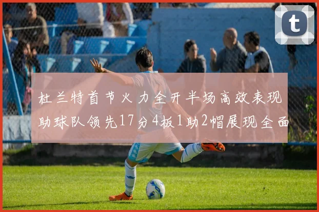 杜兰特首节火力全开半场高效表现助球队领先17分4板1助2帽展现全面能力