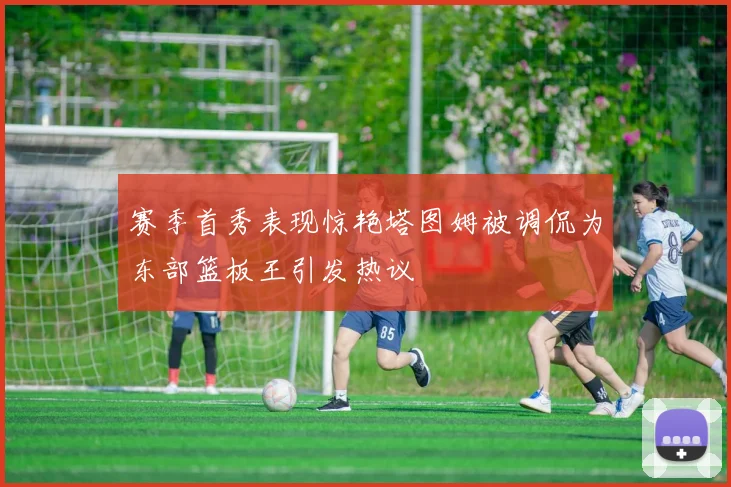 赛季首秀表现惊艳塔图姆被调侃为东部篮板王引发热议