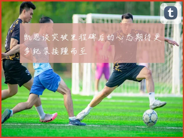 凯恩谈突破里程碑后的心态期待更多纪录接踵而至