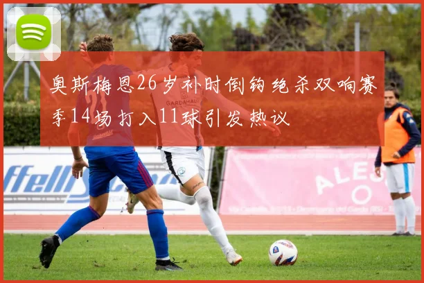 奥斯梅恩26岁补时倒钩绝杀双响赛季14场打入11球引发热议