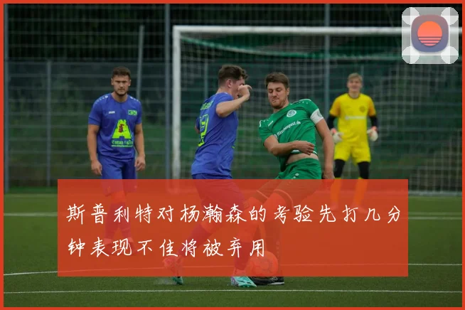 斯普利特对杨瀚森的考验先打几分钟表现不佳将被弃用
