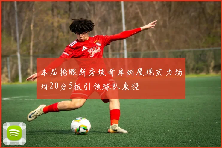 本届抢眼新秀埃奇库姆展现实力场均20分5板引领球队表现