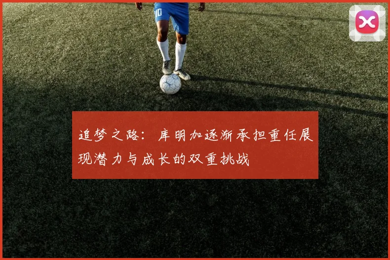 追梦之路：库明加逐渐承担重任展现潜力与成长的双重挑战