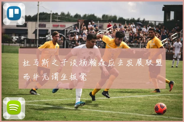 杜马斯之子谈杨瀚森应去发展联盟而非无谓坐板凳