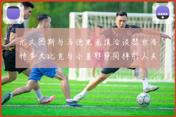 尤文图斯与马德里竞技洽谈瑟尔洛特多夫比克与小基耶萨同样引人关注