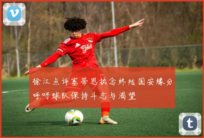 徐江点评塞蒂恩执念终结国安缘分呼吁球队保持斗志与渴望