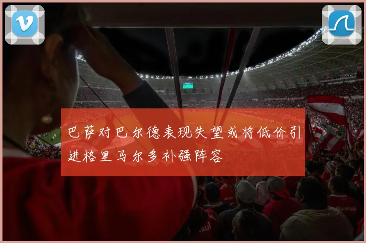 巴萨对巴尔德表现失望或将低价引进格里马尔多补强阵容