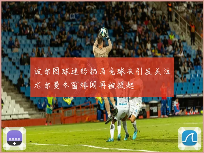 波尔图球迷怒扔马竞球衣引发关注尤尔曼冬窗绯闻再被提起