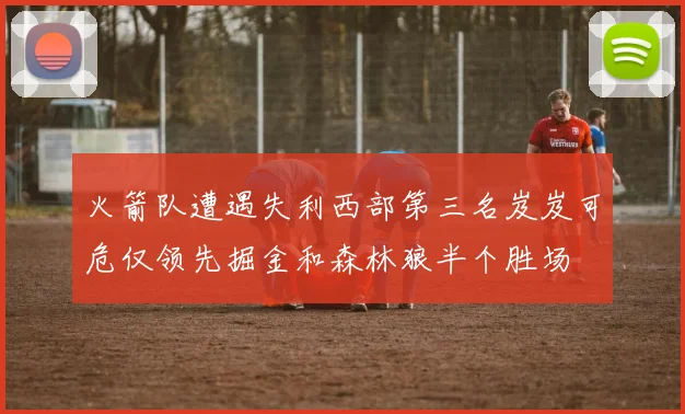 火箭队遭遇失利西部第三名岌岌可危仅领先掘金和森林狼半个胜场