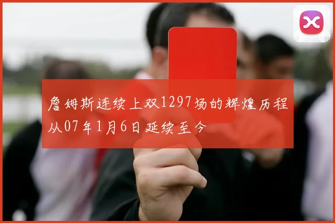 詹姆斯连续上双1297场的辉煌历程从07年1月6日延续至今