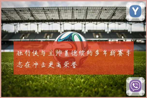 独行侠与主帅基德续约多年新赛季志在冲击更高荣誉