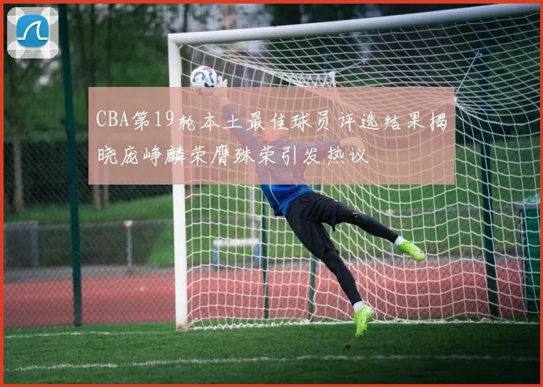 CBA第19轮本土最佳球员评选结果揭晓庞峥麟荣膺殊荣引发热议