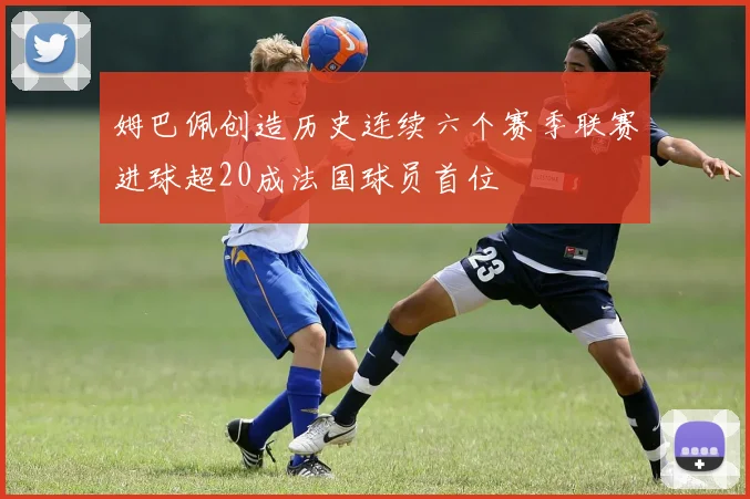 姆巴佩创造历史连续六个赛季联赛进球超20成法国球员首位
