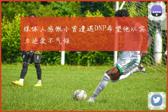 媒体人感慨小曾遭遇DNP希望他以实力逆袭不气馁