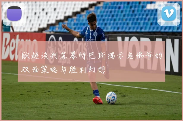 欧超谈判落幕特巴斯揭示老佛爷的双面策略与胜利幻想