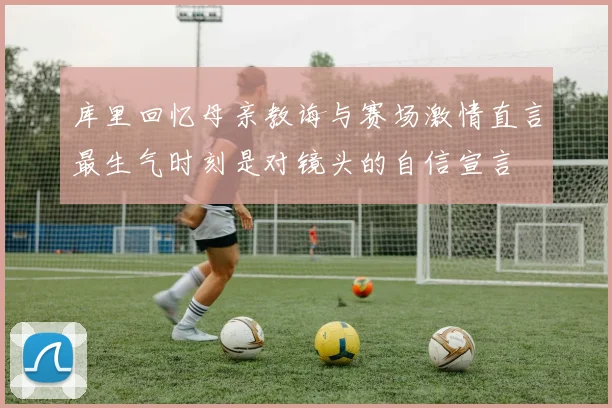 库里回忆母亲教诲与赛场激情直言最生气时刻是对镜头的自信宣言