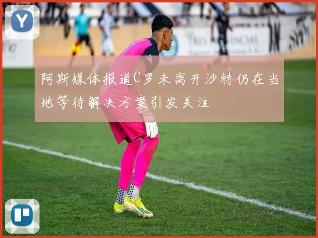 阿斯媒体报道C罗未离开沙特仍在当地等待解决方案引发关注
