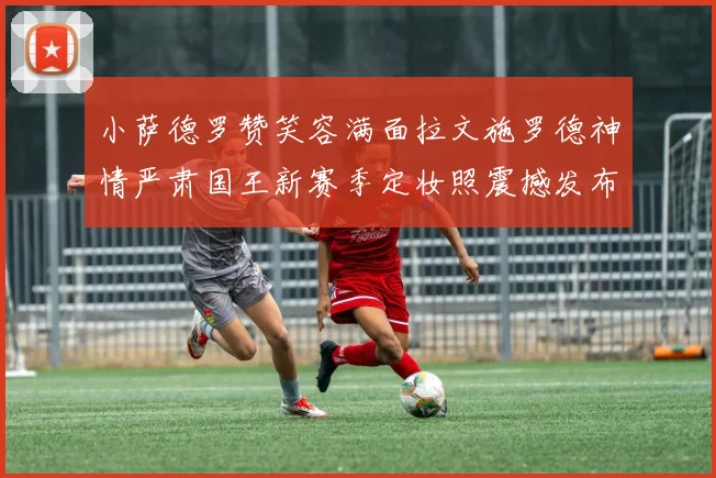 小萨德罗赞笑容满面拉文施罗德神情严肃国王新赛季定妆照震撼发布