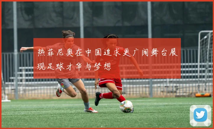 热菲尼奥在中国追求更广阔舞台展现足球才华与梦想