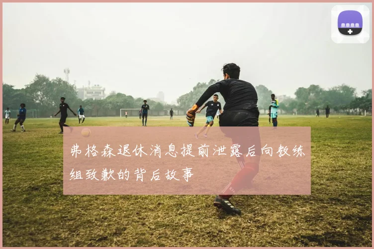 弗格森退休消息提前泄露后向教练组致歉的背后故事