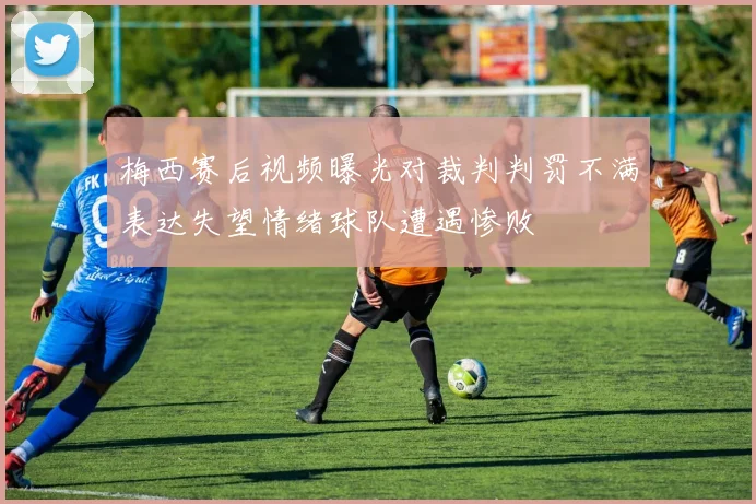梅西赛后视频曝光对裁判判罚不满表达失望情绪球队遭遇惨败