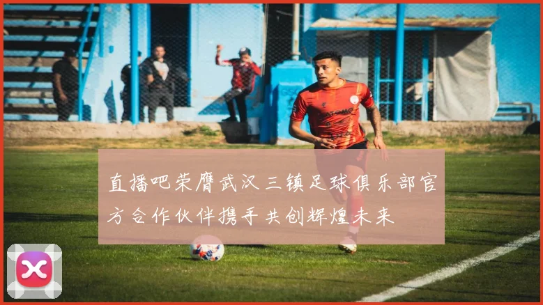 直播吧荣膺武汉三镇足球俱乐部官方合作伙伴携手共创辉煌未来