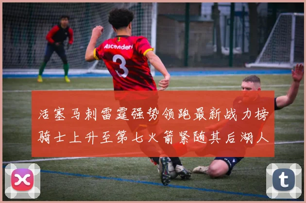 活塞马刺雷霆强势领跑最新战力榜骑士上升至第七火箭紧随其后湖人排名第十一