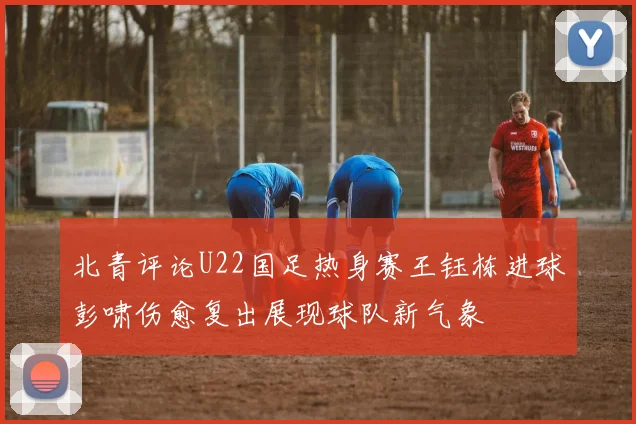 北青评论U22国足热身赛王钰栋进球彭啸伤愈复出展现球队新气象