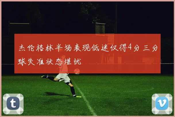 杰伦格林半场表现低迷仅得4分三分球失准状态堪忧