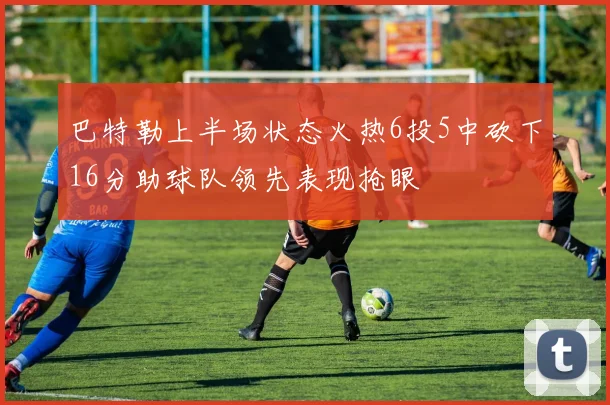 巴特勒上半场状态火热6投5中砍下16分助球队领先表现抢眼