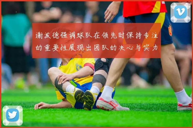 谢泼德强调球队在领先时保持专注的重要性展现出团队的决心与实力