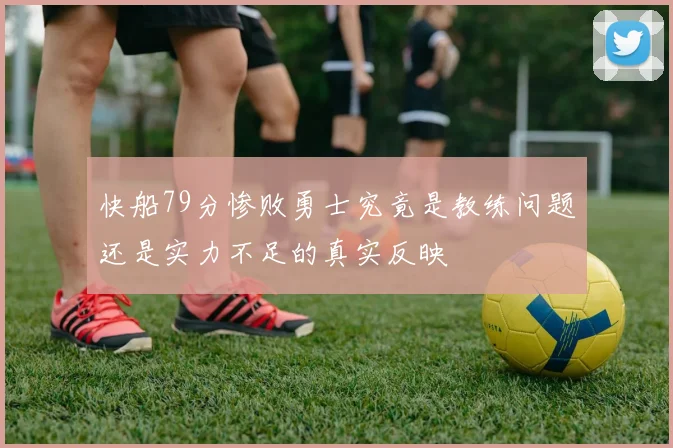 快船79分惨败勇士究竟是教练问题还是实力不足的真实反映