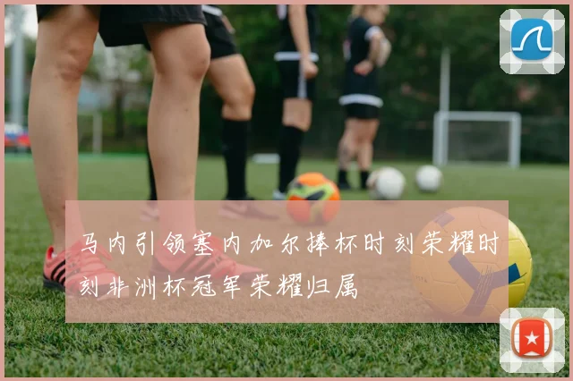 马内引领塞内加尔捧杯时刻荣耀时刻非洲杯冠军荣耀归属