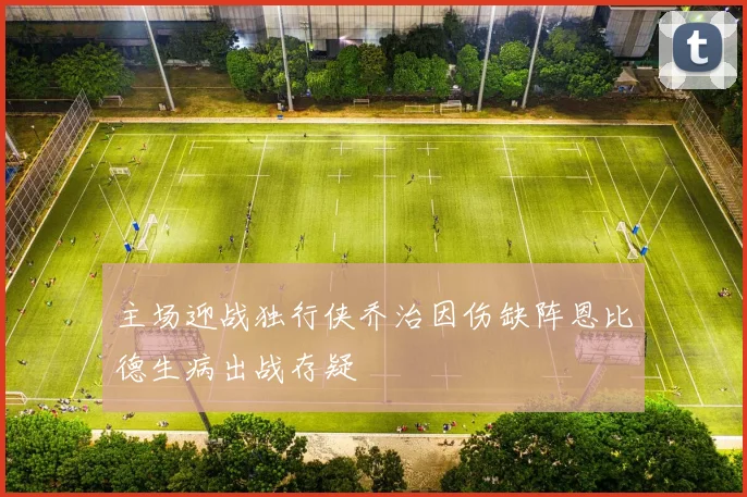 主场迎战独行侠乔治因伤缺阵恩比德生病出战存疑