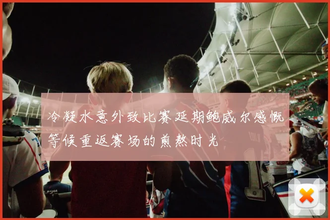冷凝水意外致比赛延期鲍威尔感慨等候重返赛场的煎熬时光