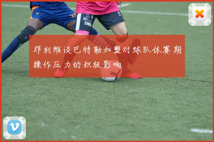 邓利维谈巴特勒加盟对球队休赛期操作压力的积极影响